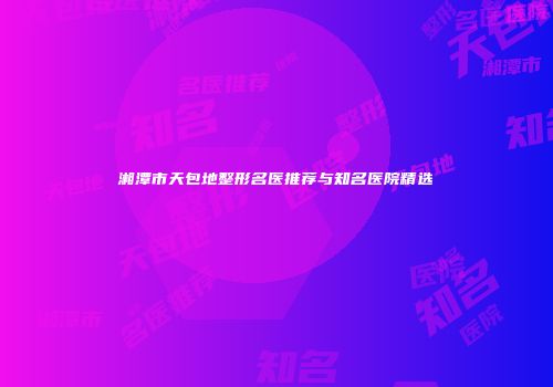 湘潭市天包地整形名医推荐与知名医院精选