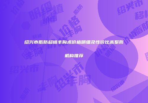 绍兴市脂肪移植丰胸术价格明细及性价比高整形机构推荐