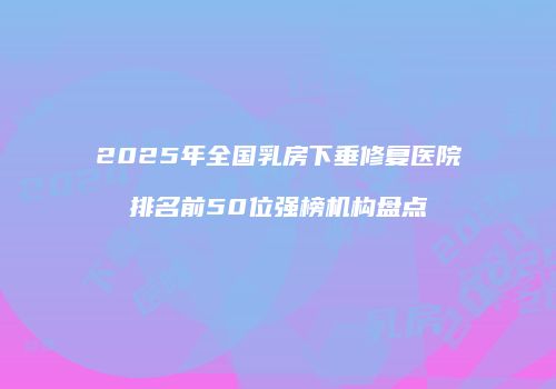 2025年全国乳房下垂修复医院排名前50位强榜机构盘点