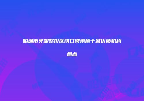 昭通市牙龈整形医院口碑榜前十名优质机构盘点