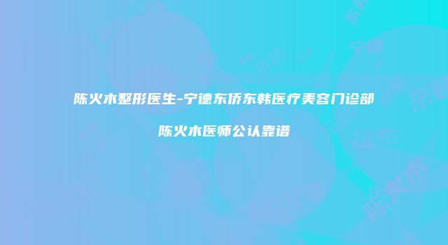 陈火木整形医生-宁德东侨东韩医疗美容门诊部陈火木医师公认靠谱