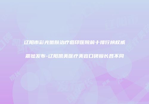 辽阳市彩光嫩肤治疗痘印医院前十排行榜权威震撼发布-辽阳凯美医疗美容口碑擅长各不同