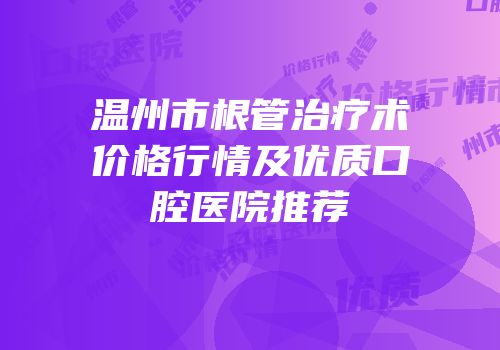 温州市根管治疗术价格行情及优质口腔医院推荐