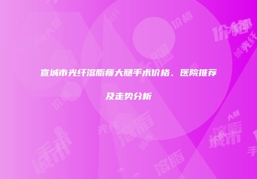 宣城市光纤溶脂瘦大腿手术价格、医院推荐及走势分析