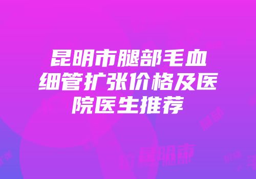 昆明市腿部毛血细管扩张价格及医院医生推荐