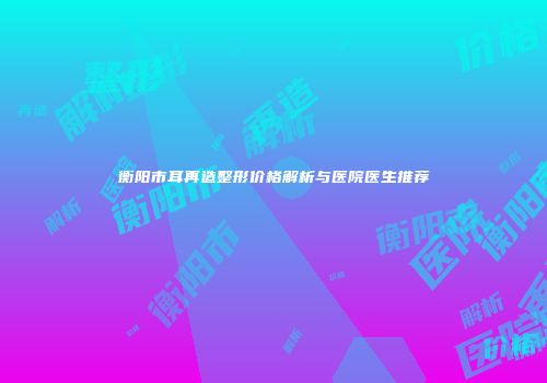衡阳市耳再造整形价格解析与医院医生推荐
