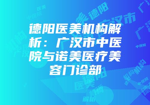 德阳医美机构解析：广汉市中医院与诺美医疗美容门诊部