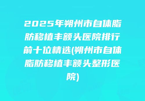 2025年朔州市自体脂肪移植丰额头医院排行前十位精选(朔州市自体脂肪移植丰额头整形医院)
