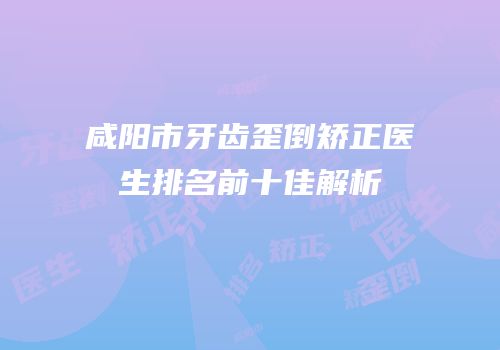 咸阳市牙齿歪倒矫正医生排名前十佳解析