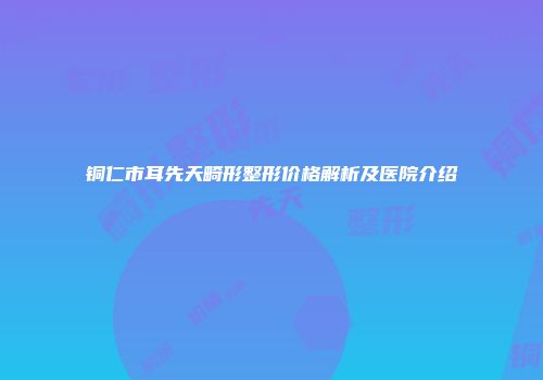 铜仁市耳先天畸形整形价格解析及医院介绍