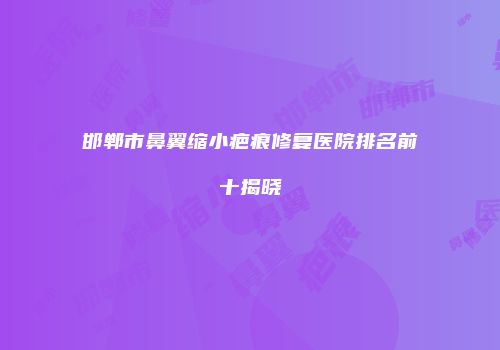 邯郸市鼻翼缩小疤痕修复医院排名前十揭晓