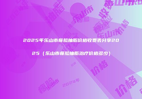 2025年乐山市瘦脸抽脂价格收费表分享2025（乐山市瘦脸抽脂治疗价格多少）