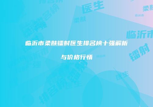 临沂市柔肤镭射医生排名榜十强解析与价格行情