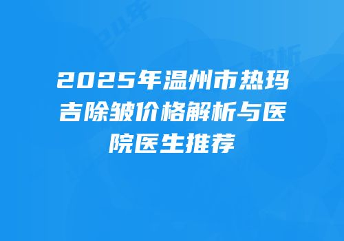 2025年温州市热玛吉除皱价格解析与医院医生推荐