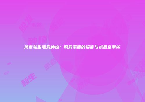 济南新生毛发种植：脱发患者的福音与术后全解析