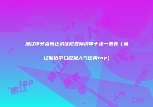 通辽市牙齿矫正术医院在榜清单十强一览表（通辽斯迈尔口腔是人气医美top）