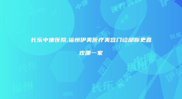 长乐中康医院,福州伊美医疗美容门诊部你更喜欢哪一家