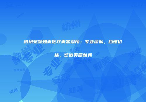 杭州安颜知美医疗美容诊所：专业团队，合理价格，塑造美丽新我