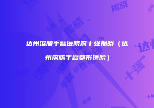 达州溶脂手臂医院前十强揭晓（达州溶脂手臂整形医院）