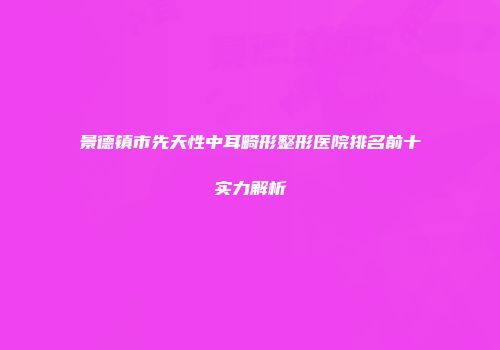 景德镇市先天性中耳畸形整形医院排名前十实力解析