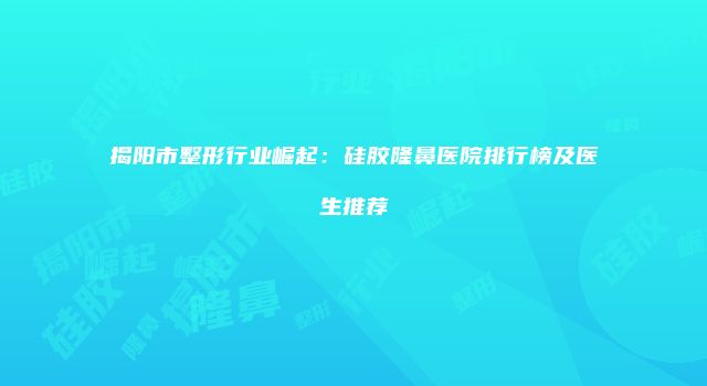 揭阳市整形行业崛起：硅胶隆鼻医院排行榜及医生推荐