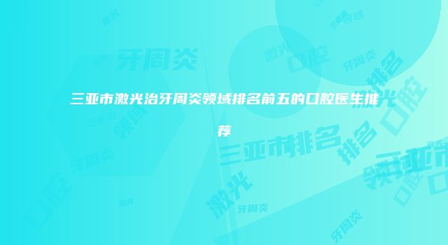 三亚市激光治牙周炎领域排名前五的口腔医生推荐