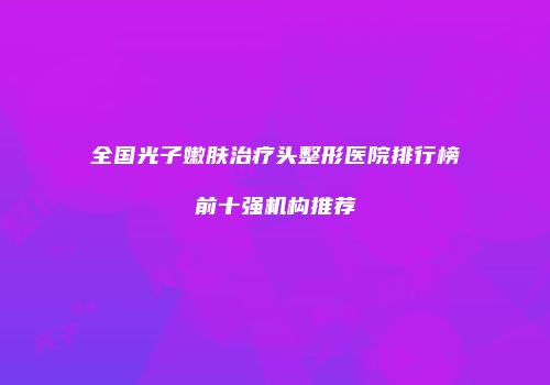 全国光子嫩肤治疗头整形医院排行榜前十强机构推荐