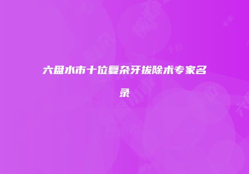 六盘水市十位复杂牙拔除术专家名录