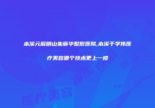 本溪元辰明山朱丽华整形医院,本溪于学伟医疗美容哪个技术更上一楼