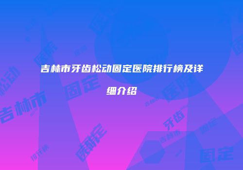 吉林市牙齿松动固定医院排行榜及详细介绍