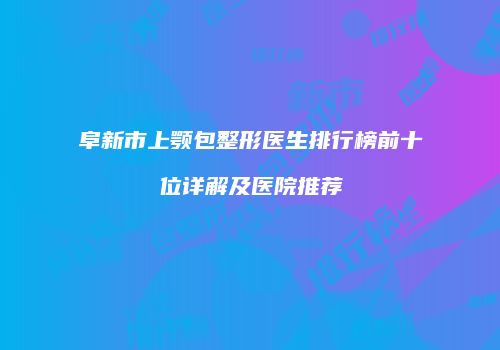 阜新市上颚包整形医生排行榜前十位详解及医院推荐
