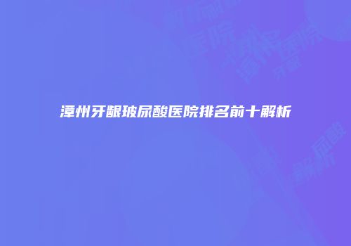 漳州牙龈玻尿酸医院排名前十解析