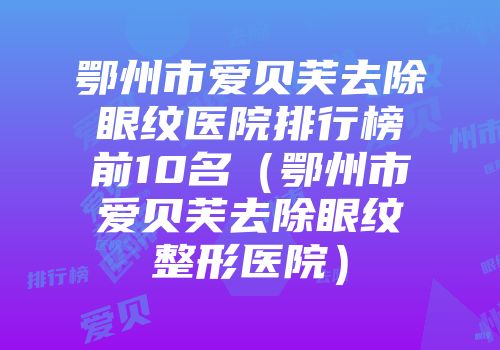 鄂州市爱贝芙去除眼纹医院排行榜前10名（鄂州市爱贝芙去除眼纹整形医院）