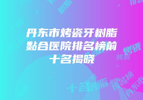 丹东市烤瓷牙树脂黏合医院排名榜前十名揭晓