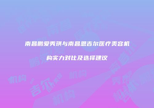 南昌鹏爱秀琪与南昌恩吉尔医疗美容机构实力对比及选择建议