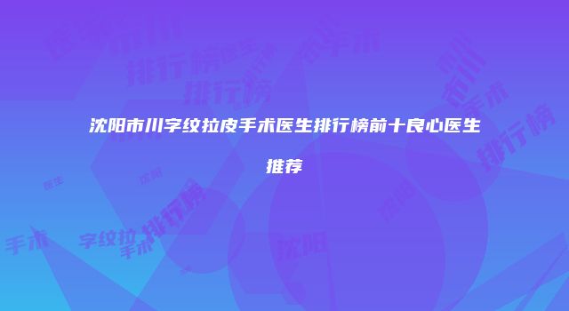 沈阳市川字纹拉皮手术医生排行榜前十良心医生推荐