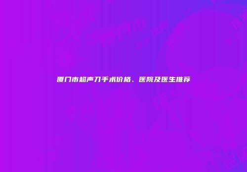 厦门市超声刀手术价格、医院及医生推荐
