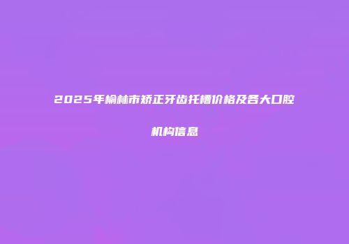 2025年榆林市矫正牙齿托槽价格及各大口腔机构信息