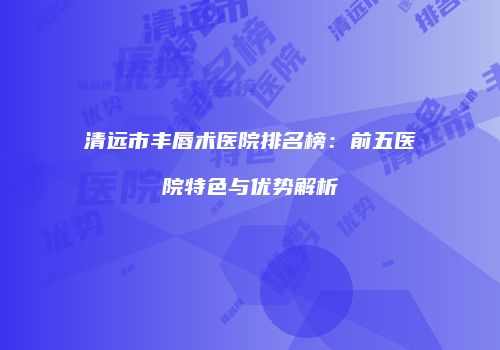 清远市丰唇术医院排名榜：前五医院特色与优势解析