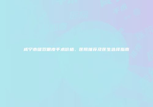 咸宁市缝双眼皮手术价格、医院推荐及医生选择指南