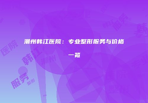 潮州韩江医院：专业整形服务与价格一览