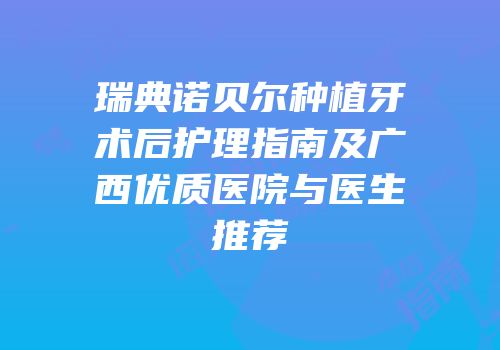 瑞典诺贝尔种植牙术后护理指南及广西优质医院与医生推荐