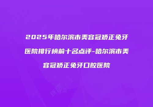 2025年哈尔滨市美容冠矫正兔牙医院排行榜前十名点评-哈尔滨市美容冠矫正兔牙口腔医院