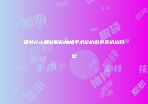 攀枝花市眼袋脂肪抽掉手术价格概览及机构对比