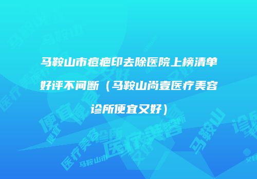马鞍山市痘疤印去除医院上榜清单好评不间断（马鞍山尚壹医疗美容诊所便宜又好）