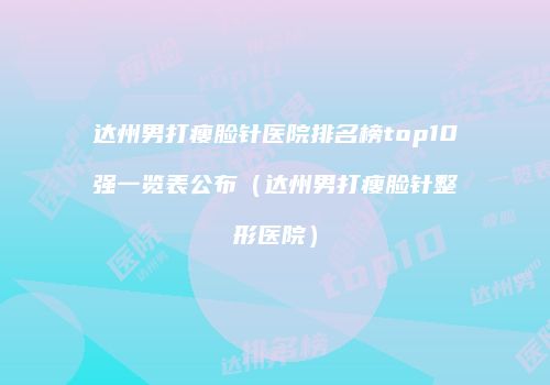 达州男打瘦脸针医院排名榜top10强一览表公布（达州男打瘦脸针整形医院）