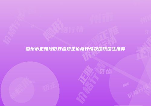 衢州市正雅隐形牙齿矫正价格行情及医院医生推荐