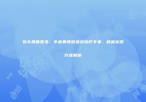包头姚喜医生：专业黄褐斑色斑治疗专家，权威祛斑方案解析