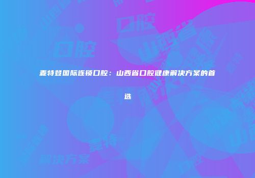 麦特登国际连锁口腔：山西省口腔健康解决方案的首选