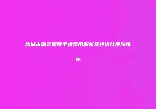 盐城市副乳调整手术费用解析及性价比医院推荐